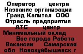 Оператор Call-центра › Название организации ­ Гранд Капитал, ООО › Отрасль предприятия ­ АТС, call-центр › Минимальный оклад ­ 30 000 - Все города Работа » Вакансии   . Самарская обл.,Новокуйбышевск г.